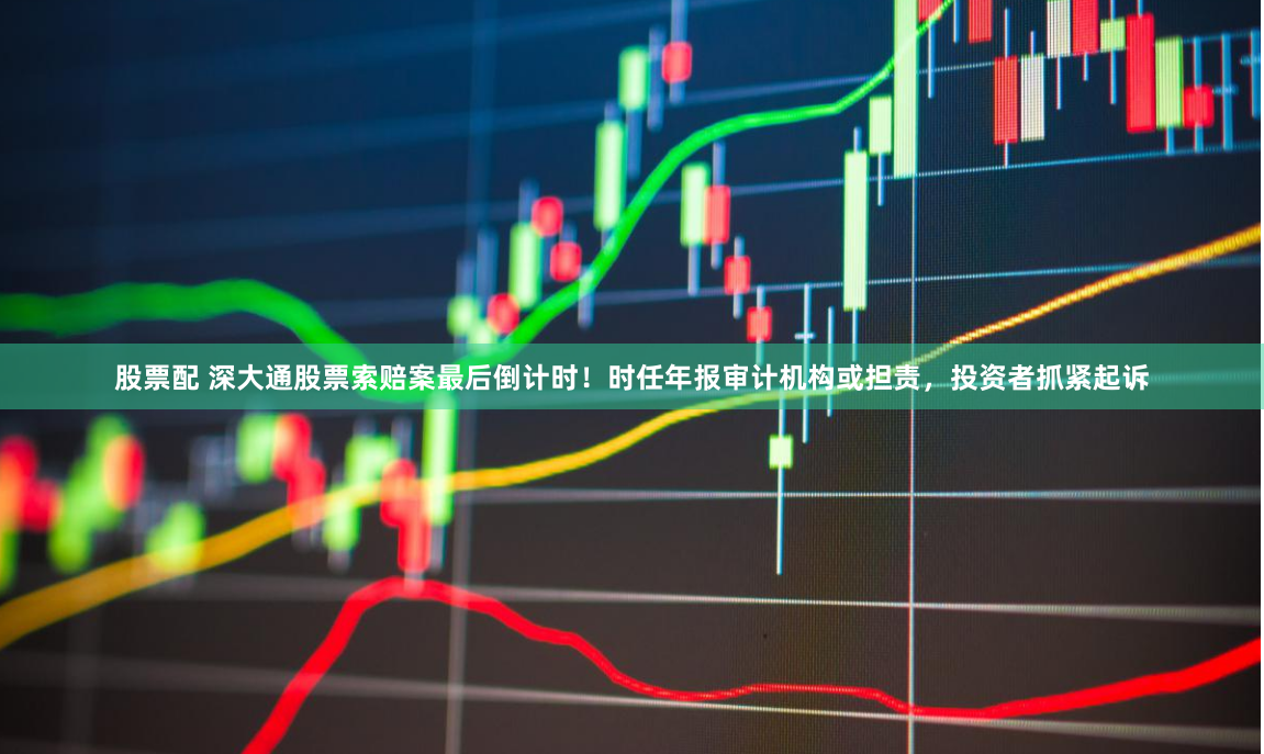 股票配 深大通股票索赔案最后倒计时！时任年报审计机构或担责，投资者抓紧起诉