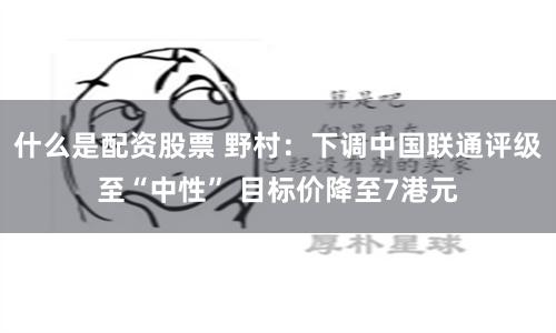 什么是配资股票 野村：下调中国联通评级至“中性” 目标价降至7港元