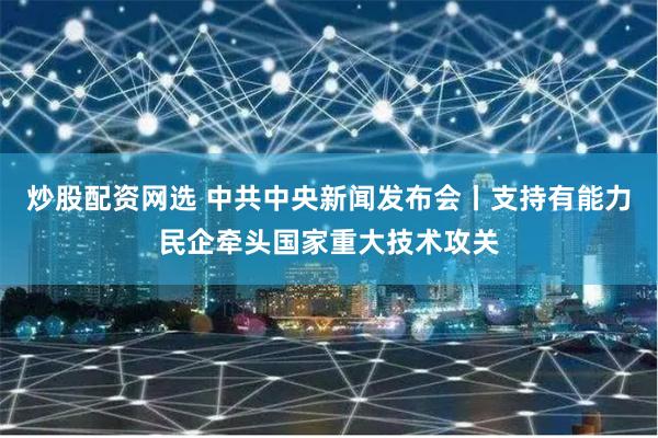 炒股配资网选 中共中央新闻发布会丨支持有能力民企牵头国家重大技术攻关