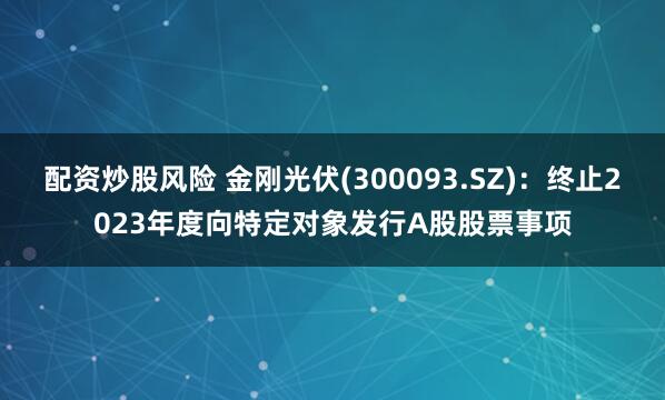 配资炒股风险 金刚光伏(300093.SZ)：终止2023年度向特定对象发行A股股票事项