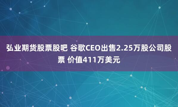 弘业期货股票股吧 谷歌CEO出售2.25万股公司股票 价值411万美元