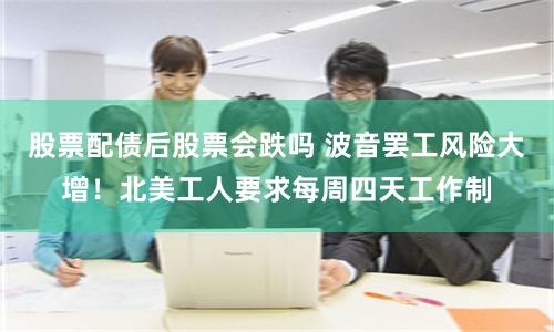 股票配债后股票会跌吗 波音罢工风险大增！北美工人要求每周四天工作制