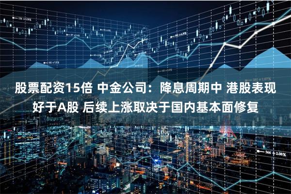 股票配资15倍 中金公司：降息周期中 港股表现好于A股 后续上涨取决于国内基本面修复
