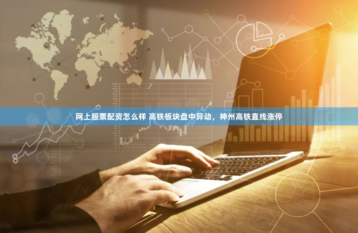 网上股票配资怎么样 高铁板块盘中异动，神州高铁直线涨停