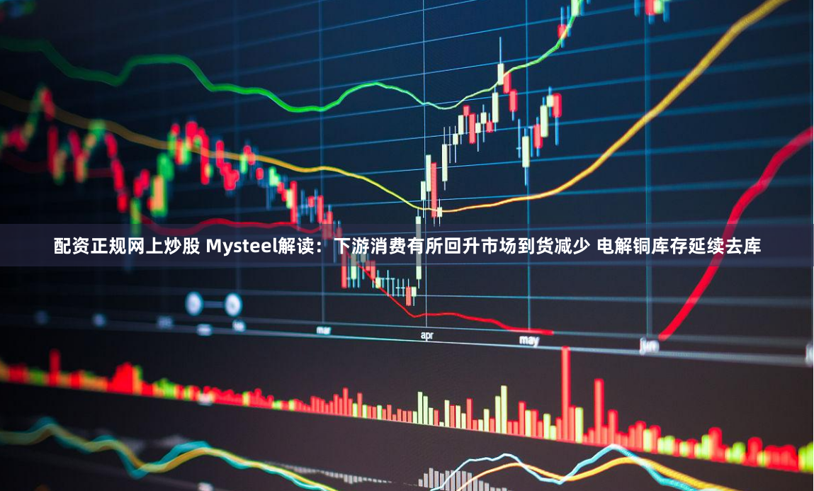 配资正规网上炒股 Mysteel解读：下游消费有所回升市场到货减少 电解铜库存延续去库