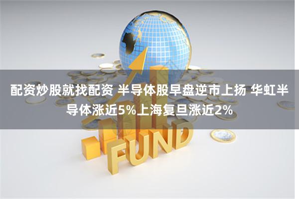 配资炒股就找配资 半导体股早盘逆市上扬 华虹半导体涨近5%上海复旦涨近2%