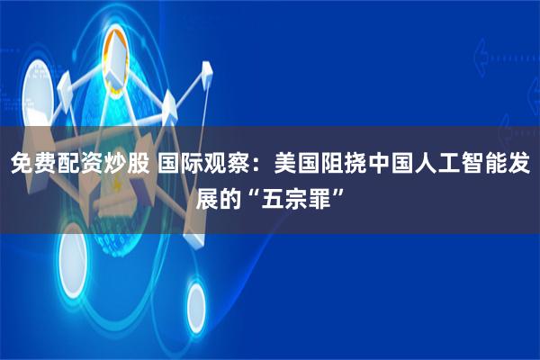 免费配资炒股 国际观察：美国阻挠中国人工智能发展的“五宗罪”