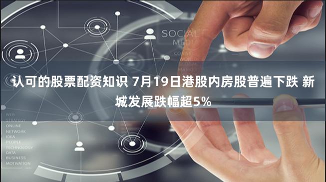 认可的股票配资知识 7月19日港股内房股普遍下跌 新城发展跌幅超5%