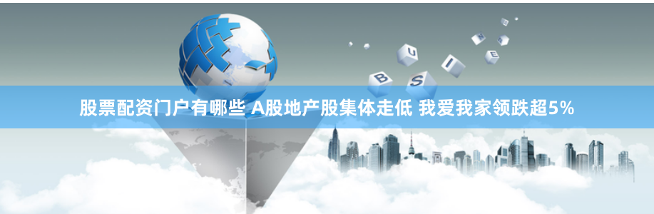 股票配资门户有哪些 A股地产股集体走低 我爱我家领跌超5%
