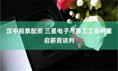 汉中股票配资 三星电子与罢工工会将重启薪资谈判