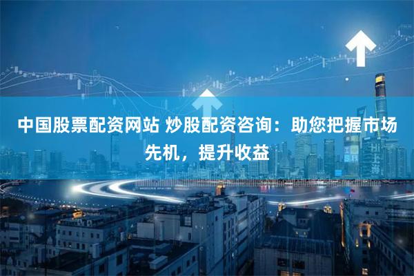 中国股票配资网站 炒股配资咨询：助您把握市场先机，提升收益