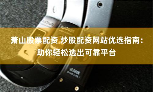 萧山股票配资 炒股配资网站优选指南：助你轻松选出可靠平台