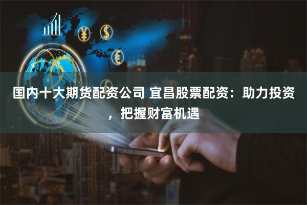 国内十大期货配资公司 宜昌股票配资：助力投资，把握财富机遇