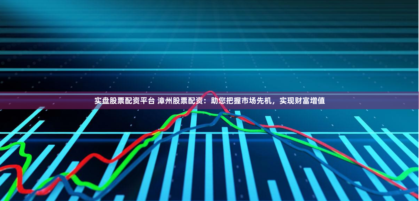 实盘股票配资平台 漳州股票配资：助您把握市场先机，实现财富增值