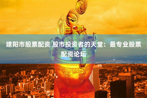 建阳市股票配资 股市投资者的天堂：最专业股票配资论坛