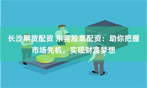 长沙期货配资 东莞股票配资：助你把握市场先机，实现财富梦想