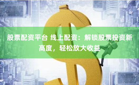 股票配资平台 线上配资：解锁股票投资新高度，轻松放大收益