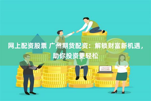 网上配资股票 广州期货配资：解锁财富新机遇，助你投资更轻松