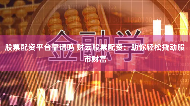股票配资平台靠谱吗 财云股票配资：助你轻松撬动股市财富