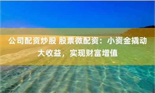 公司配资炒股 股票微配资：小资金撬动大收益，实现财富增值