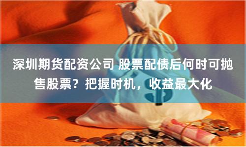 深圳期货配资公司 股票配债后何时可抛售股票？把握时机，收益最大化