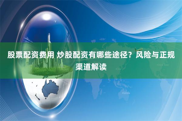 股票配资费用 炒股配资有哪些途径？风险与正规渠道解读