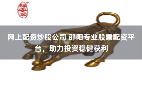 网上配资炒股公司 邵阳专业股票配资平台，助力投资稳健获利