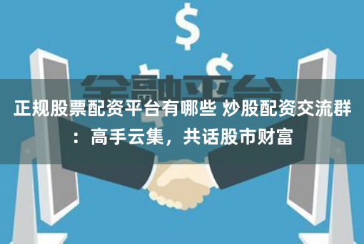 正规股票配资平台有哪些 炒股配资交流群：高手云集，共话股市财富