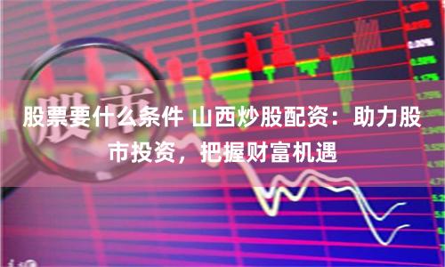 股票要什么条件 山西炒股配资：助力股市投资，把握财富机遇