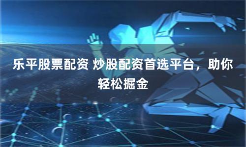 乐平股票配资 炒股配资首选平台，助你轻松掘金