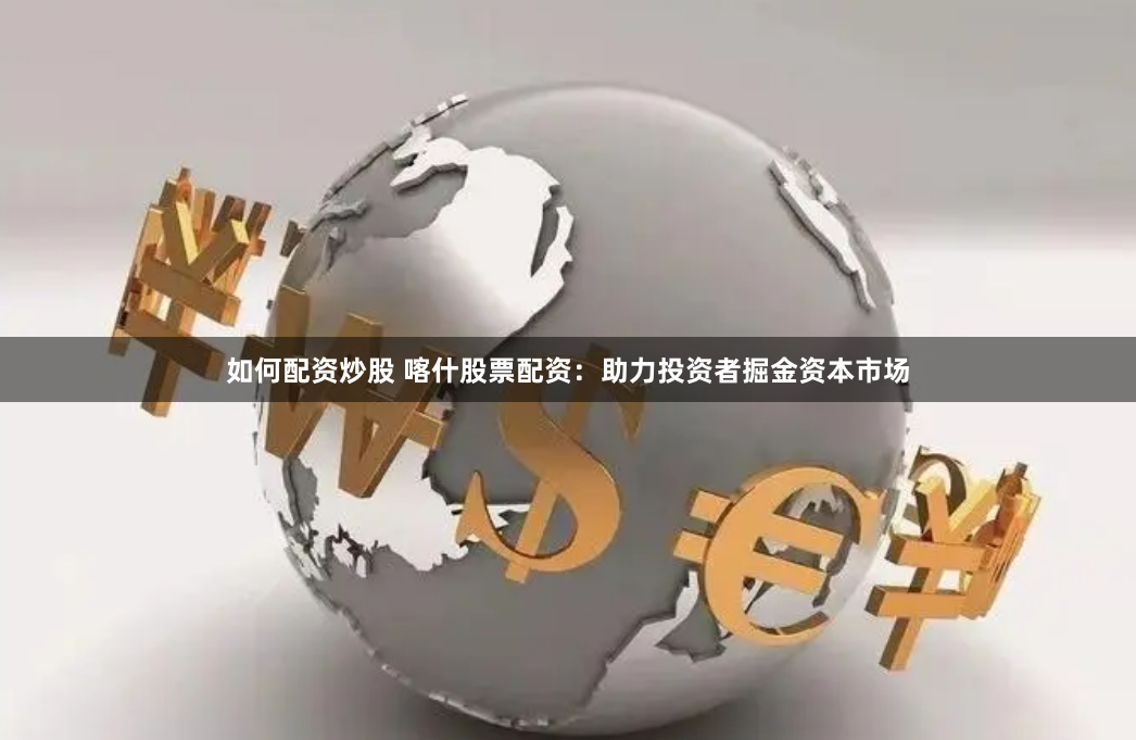 如何配资炒股 喀什股票配资：助力投资者掘金资本市场