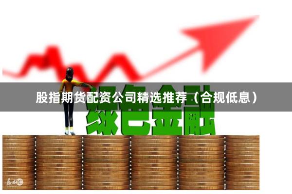 股指期货配资公司精选推荐（合规低息）