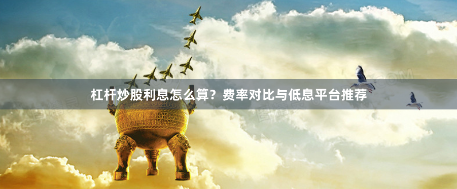 杠杆炒股利息怎么算？费率对比与低息平台推荐