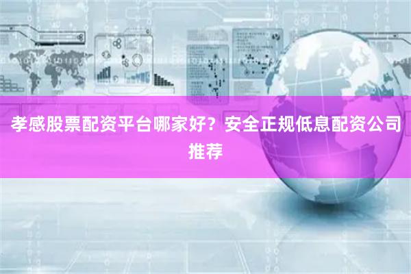 孝感股票配资平台哪家好？安全正规低息配资公司推荐
